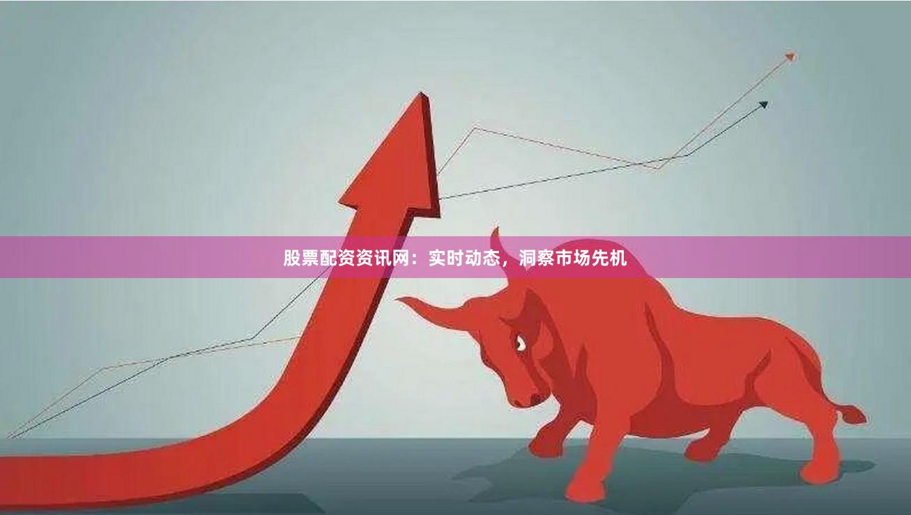 股票配资资讯网：实时动态，洞察市场先机