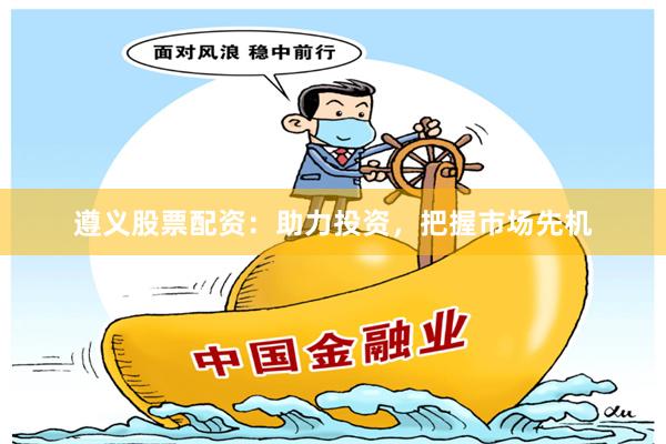遵义股票配资：助力投资，把握市场先机