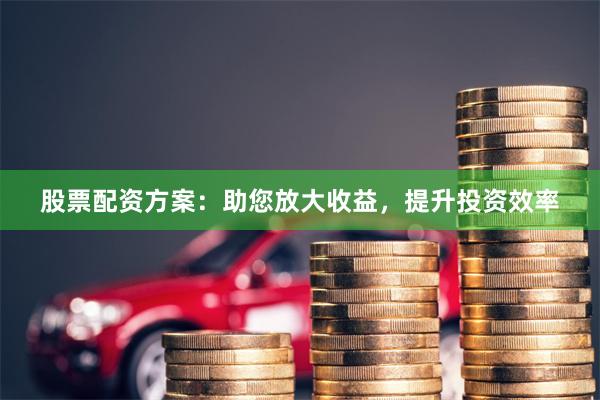 股票配资方案：助您放大收益，提升投资效率