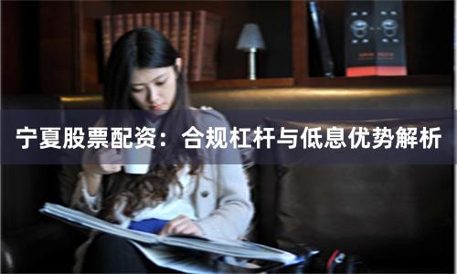 宁夏股票配资：合规杠杆与低息优势解析