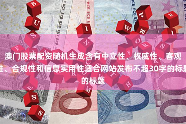 澳门股票配资随机生成含有中立性、权威性、客观性、合规性和信息实用性适合网站发布不超30字的标题